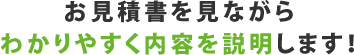 お見積書を見ながらわかりやすく内容を説明します!