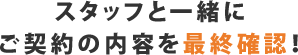 スタッフと一緒にご契約の内容を最終確認!